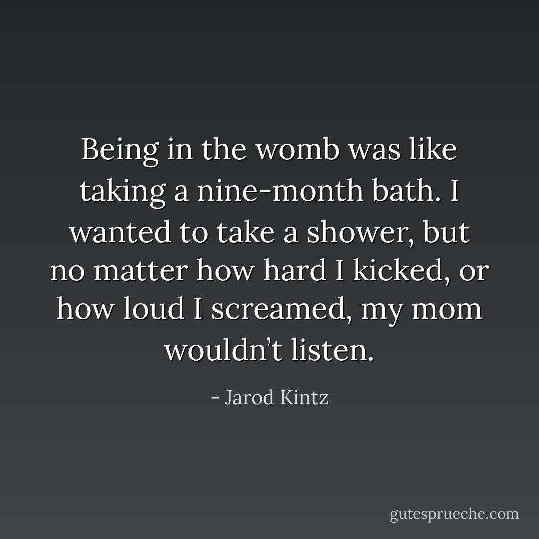 Being in the womb was like taking a nine-month bath. I wanted to take a shower, but no matter how hard I kicked, or how loud I screamed, my mom wouldn’t listen. - Jarod Kintz