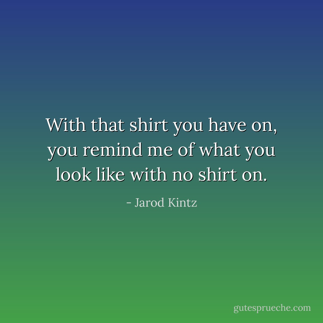 With that shirt you have on, you remind me of what you look like with no shirt on. - Jarod Kintz