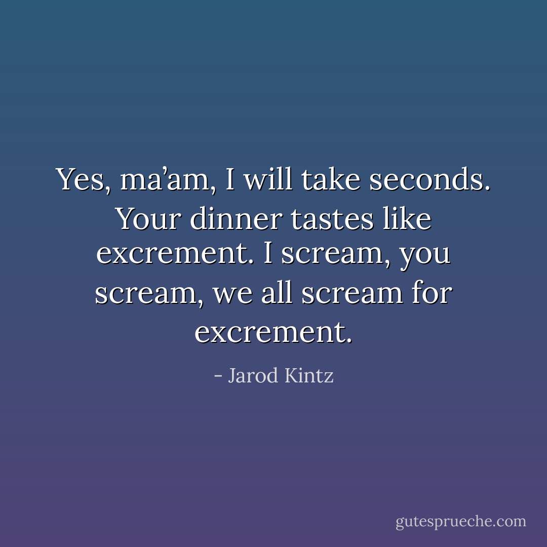Yes, ma’am, I will take seconds. Your dinner tastes like excrement. I scream, you scream, we all scream for excrement. - Jarod Kintz