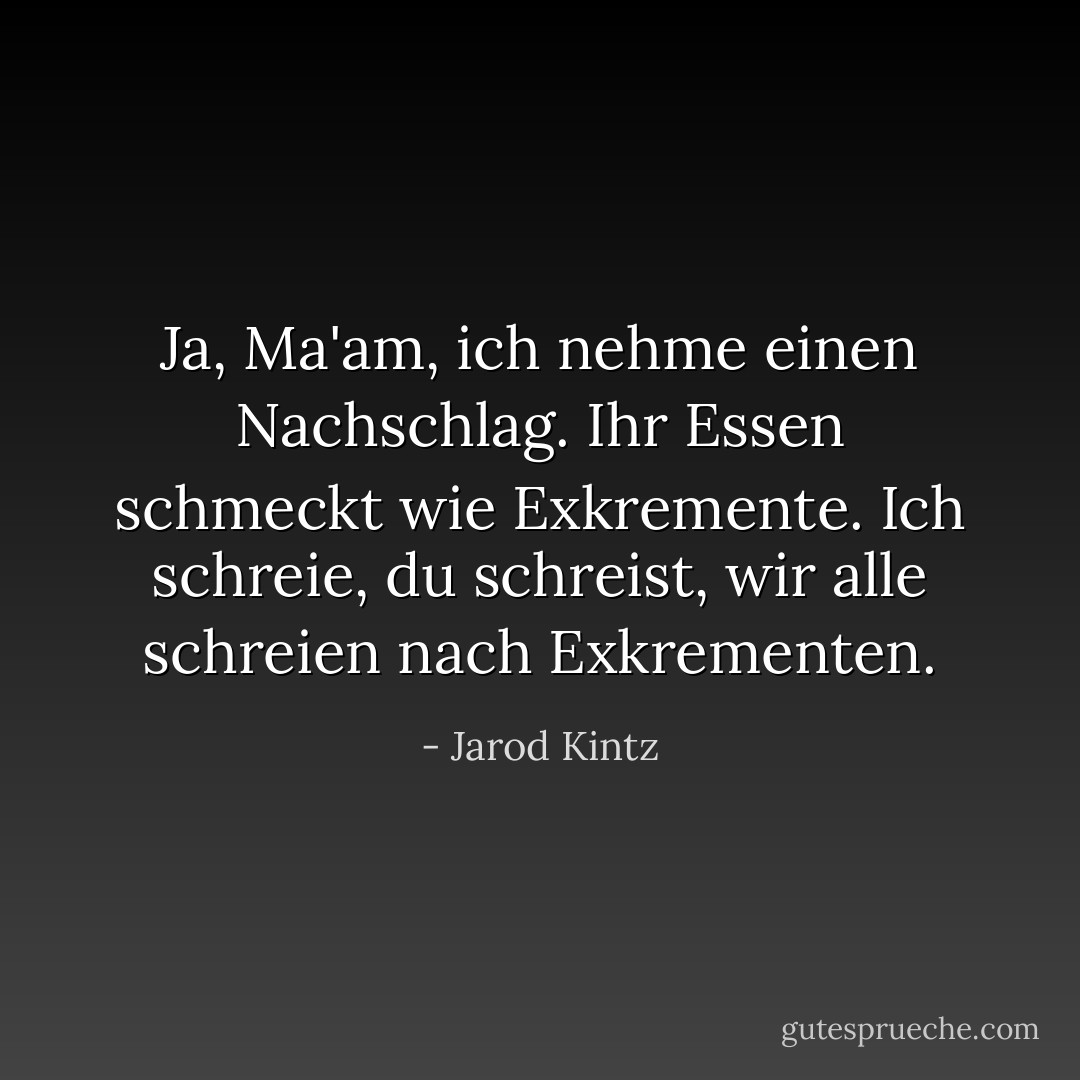 Ja, Ma'am, ich nehme einen Nachschlag. Ihr Essen schmeckt wie Exkremente. Ich schreie, du schreist, wir alle schreien nach Exkrementen. - Jarod Kintz<
