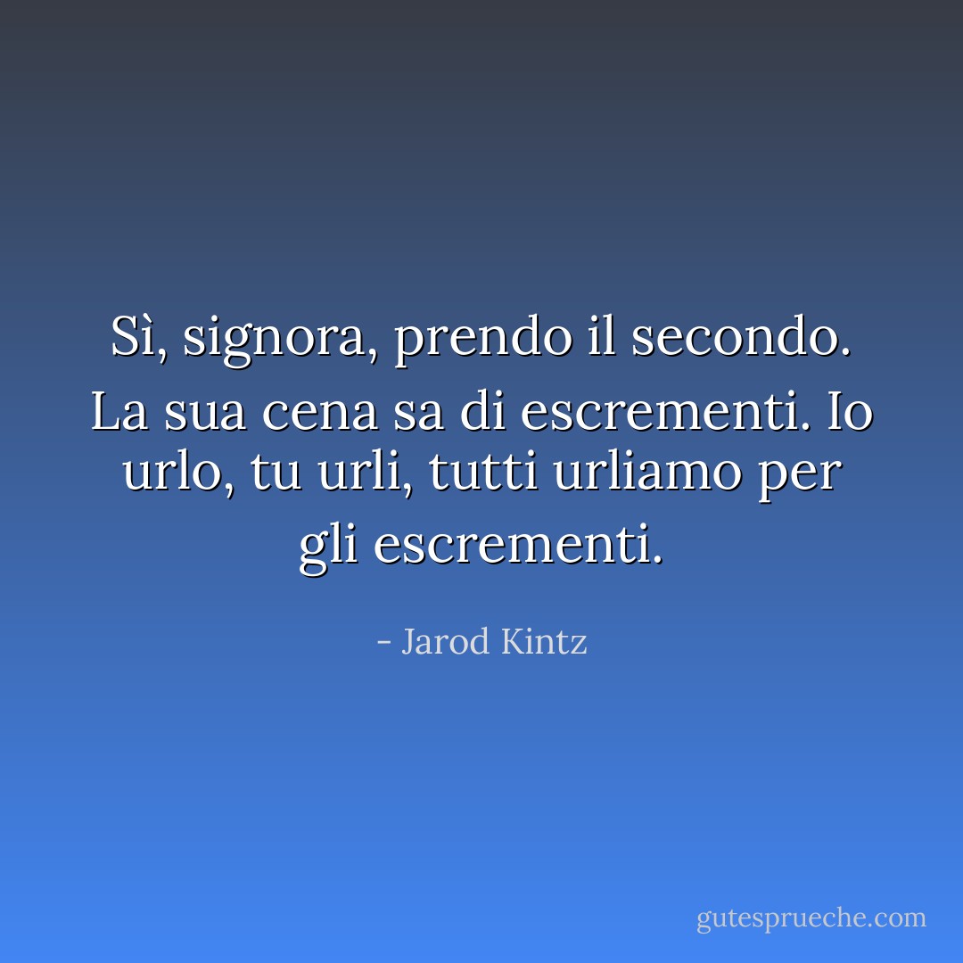 Sì, signora, prendo il secondo. La sua cena sa di escrementi. Io urlo, tu urli, tutti urliamo per gli escrementi. - Jarod Kintz