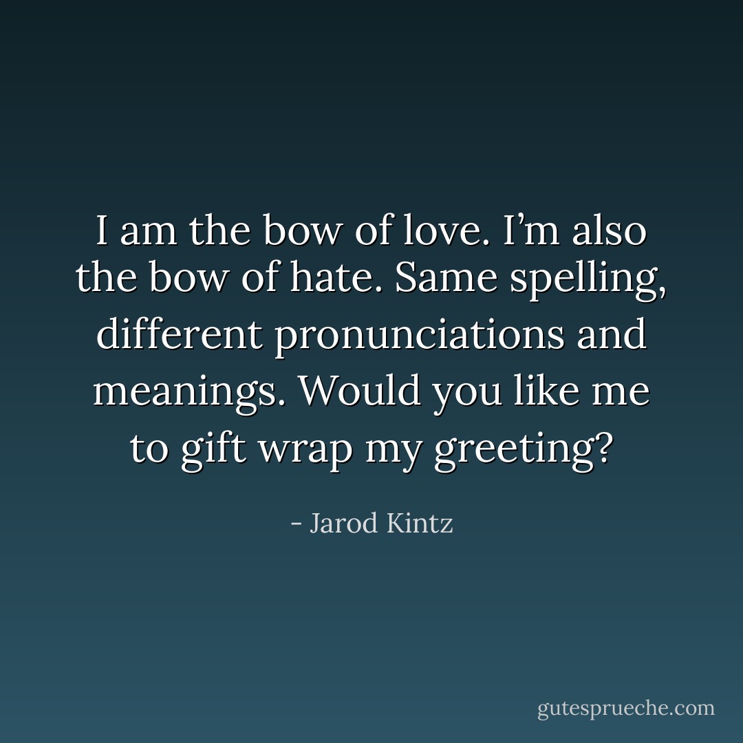 I am the bow of love. I’m also the bow of hate. Same spelling, different pronunciations and meanings. Would you like me to gift wrap my greeting? - Jarod Kintz