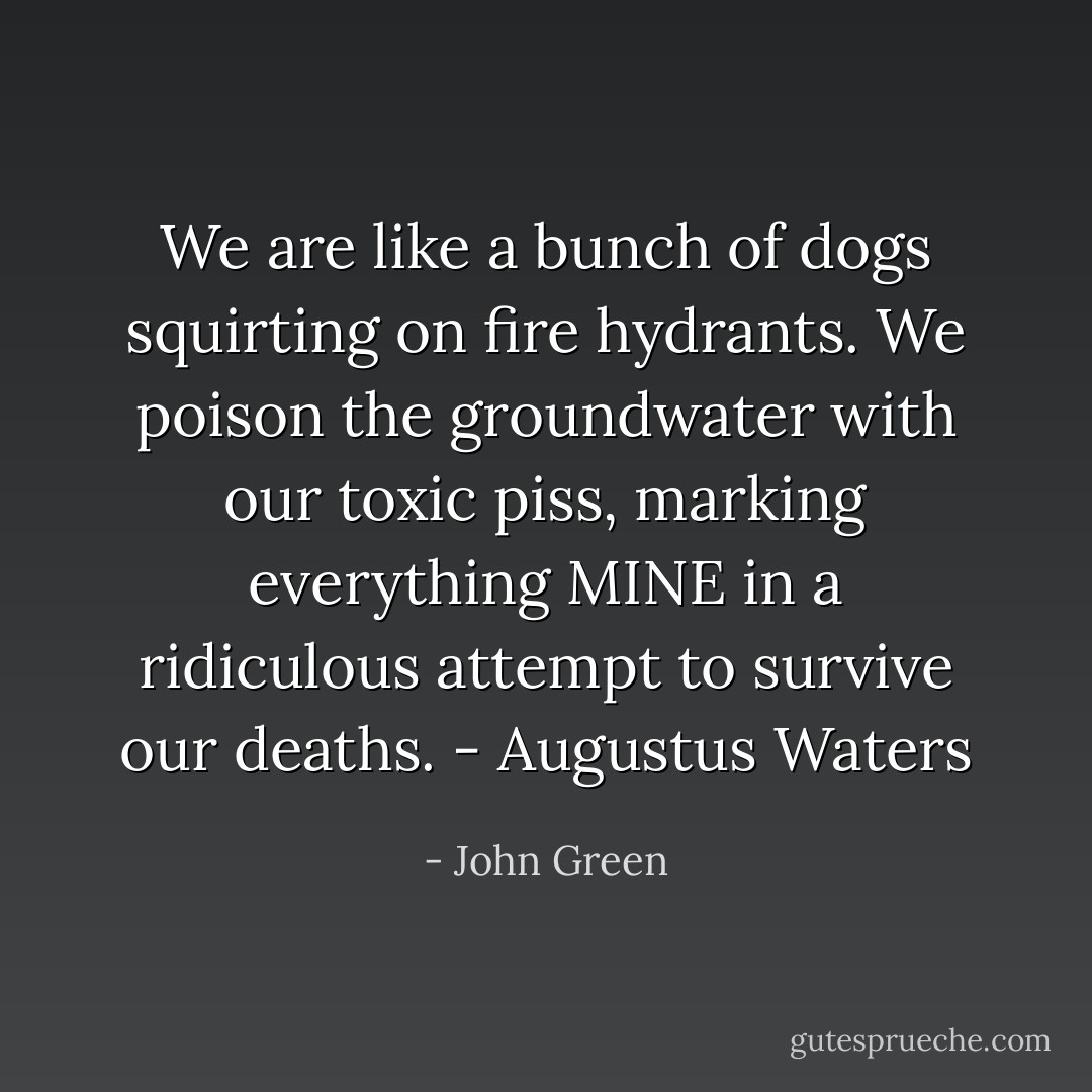 We are like a bunch of dogs squirting on fire hydrants. We poison the groundwater with our toxic piss, marking everything MINE in a ridiculous attempt to survive our deaths. - Augustus Waters - John Green