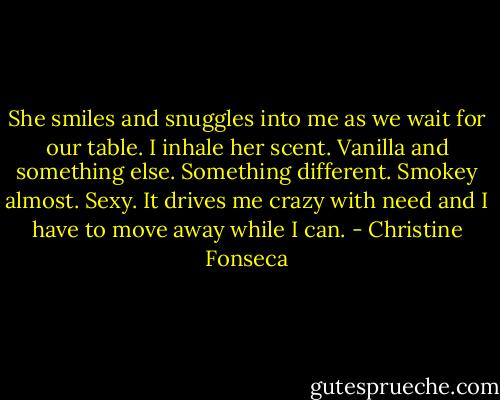 She smiles and snuggles into me as we wait for our table. I inhale her scent. Vanilla and something else. Something different. Smokey almost. Sexy. It drives me crazy with need and I have to move away while I can. - Christine Fonseca