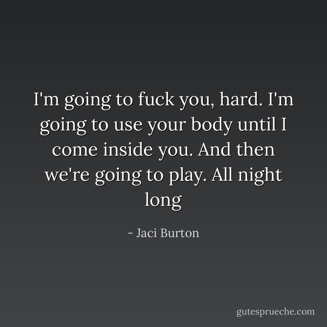 I'm going to fuck you, hard. I'm going to use your body until I come inside you. And then we're going to play. All night long - Jaci Burton