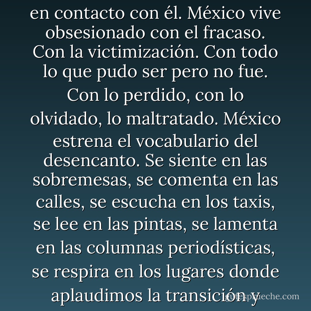 Hoy el pesimismo recorre al país e infecta a quienes entran en contacto con él. México vive obsesionado con el fracaso. Con la victimización. Con todo lo que pudo ser pero no fue. Con lo perdido, con lo olvidado, lo maltratado. México estrena el vocabulario del desencanto. Se siente en las sobremesas, se comenta en las calles, se escucha en los taxis, se lee en las pintas, se lamenta en las columnas periodísticas, se respira en los lugares donde aplaudimos la transición y ahora padecemos la violencia. - Denise Dresser