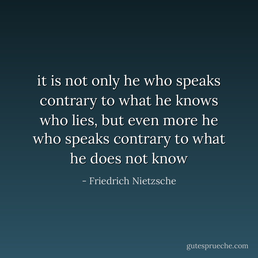 it is not only he who speaks contrary to what he knows who lies, but even more he who speaks contrary to what he does not know - Friedrich Nietzsche