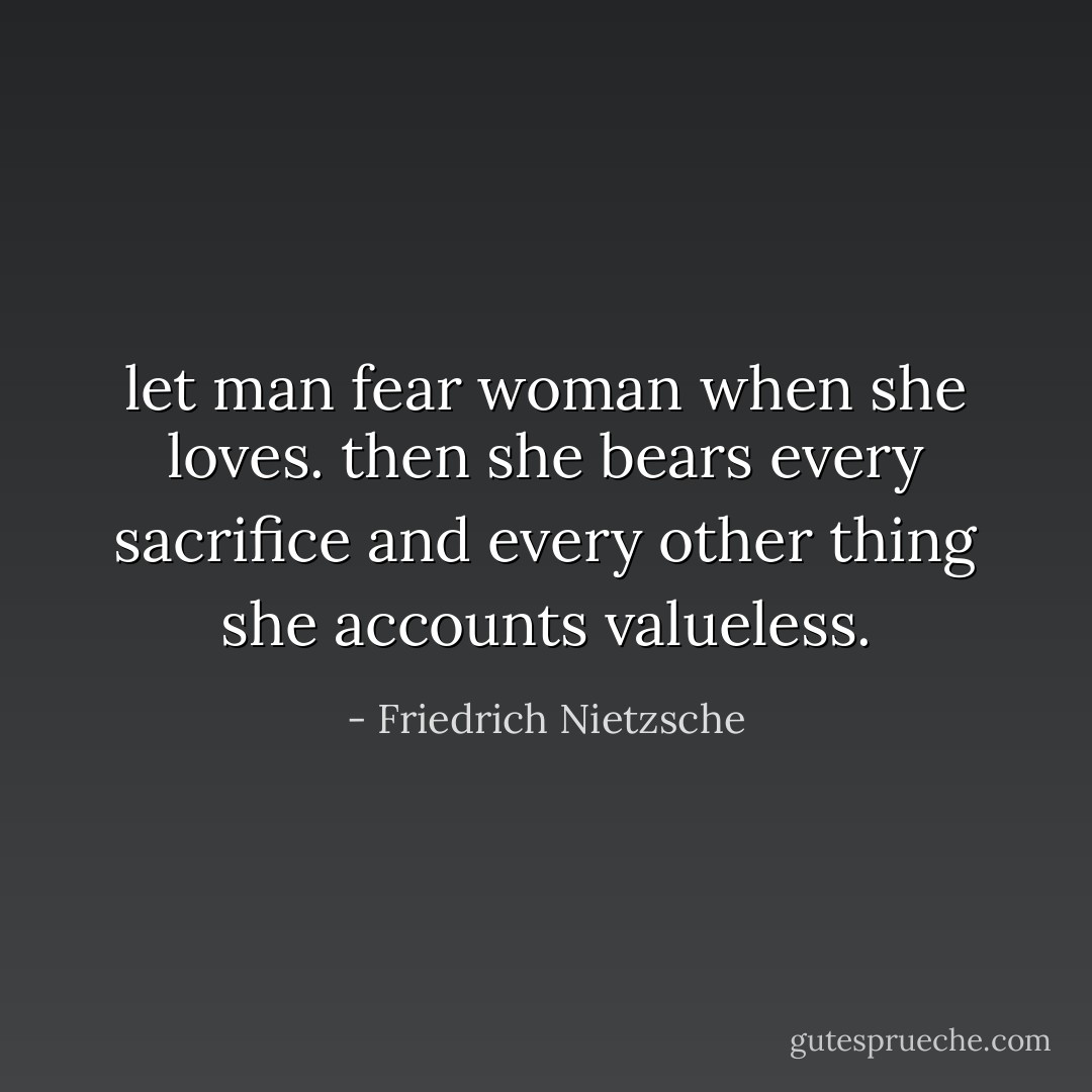 let man fear woman when she loves. then she bears every sacrifice and every other thing she accounts valueless. - Friedrich Nietzsche