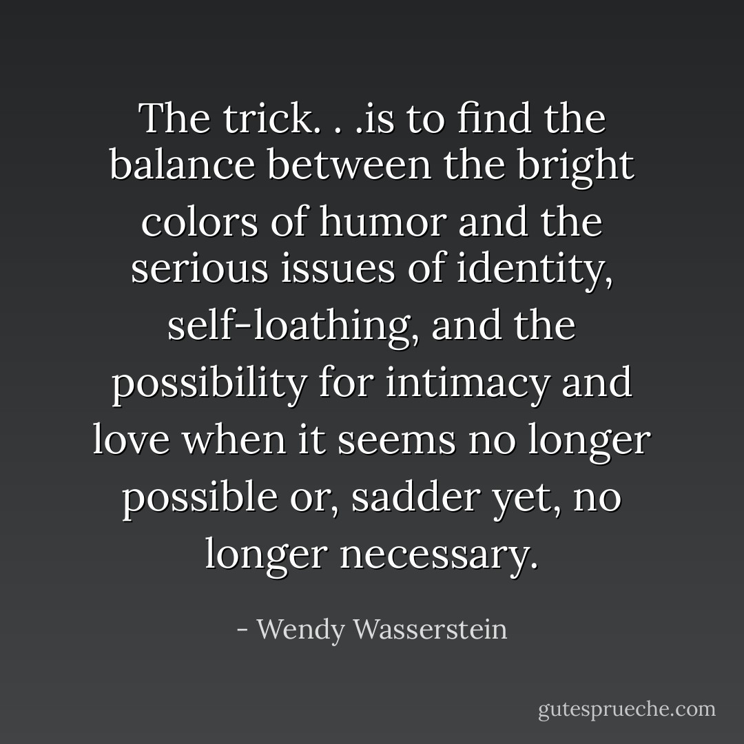 The trick. . .is to find the balance between the bright colors of humor and the serious issues of identity, self-loathing, and the possibility for intimacy and love when it seems no longer possible or, sadder yet, no longer necessary. - Wendy Wasserstein