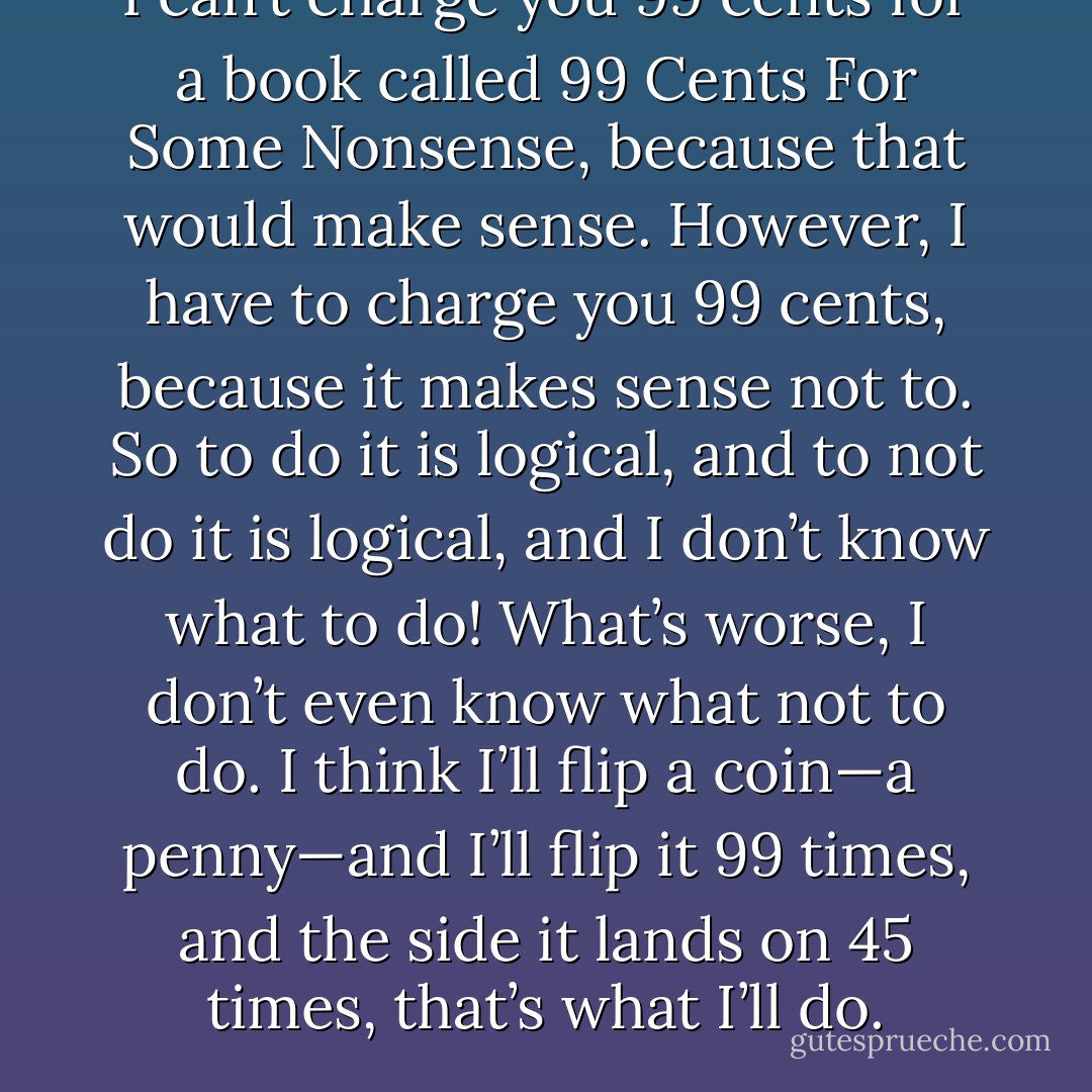 I can’t charge you 99 cents for a book called 99 Cents For Some Nonsense, because that would make sense. However, I have to charge you 99 cents, because it makes sense not to. So to do it is logical, and to not do it is logical, and I don’t know what to do! What’s worse, I don’t even know what not to do. I think I’ll flip a coin—a penny—and I’ll flip it 99 times, and the side it lands on 45 times, that’s what I’ll do. - Jarod Kintz