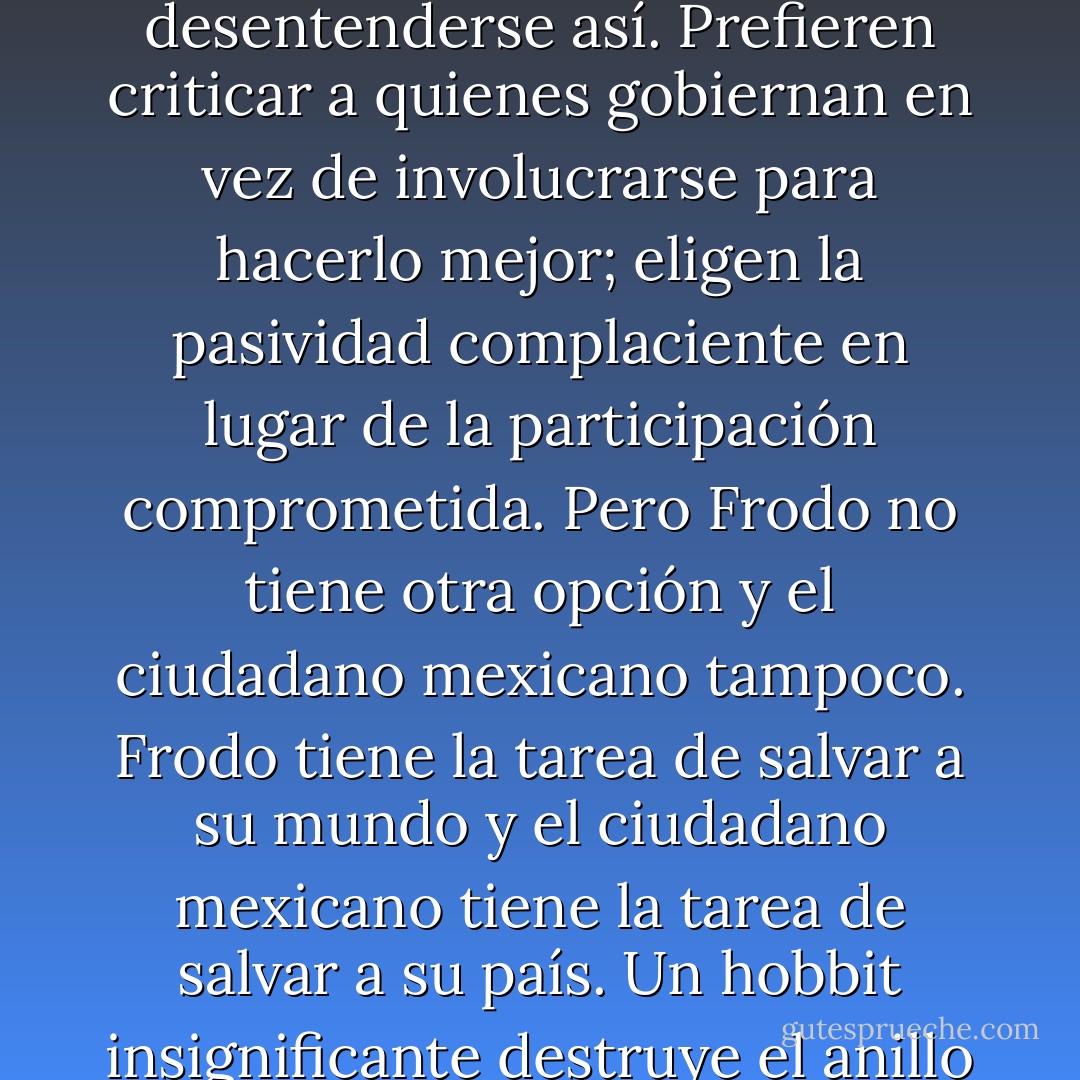 En la novela de Tolkien, El señor de los anillos, el hobbit Frodo es un héroe renuente; Frodo no quiere asumir la tarea que le ha sido encomendada; Frodo preferiría quedarse en el Shire y vivir en paz allí. En México muchos Frodos piensan así, actúan así, quieren desentenderse así. Prefieren criticar a quienes gobiernan en vez de involucrarse para hacerlo mejor; eligen la pasividad complaciente en lugar de la participación comprometida. Pero Frodo no tiene otra opción y el ciudadano mexicano tampoco. Frodo tiene la tarea de salvar a su mundo y el ciudadano mexicano tiene la tarea de salvar a su país. Un hobbit insignificante destruye el anillo y un ciudadano mexicano puede hacerlo también. Como dice el mago Gandalf: "Todo lo que tenemos que decidir es qué hacer con el tiempo que nos ha sido dado." Para México es tiempo de preguntar: ¿Y Frodo? - Denise Dresser