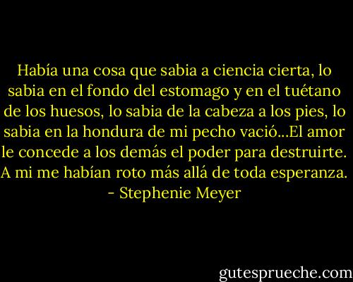 Había una cosa que sabia a ciencia cierta, lo sabia en el fondo del estomago y en el tuétano de los huesos, lo sabia de la cabeza a los pies, lo sabia en la hondura de mi pecho vació...El amor le concede a los demás el poder para destruirte. A mi me habían roto más allá de toda esperanza. - Stephenie Meyer