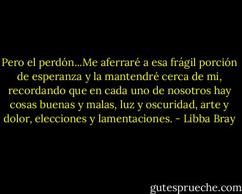 Pero el perdón...Me aferraré a esa frágil porción de esperanza y la mantendré cerca de mi, recordando que en cada uno de nosotros hay cosas buenas y malas, luz y oscuridad, arte y dolor, elecciones y lamentaciones. - Libba Bray