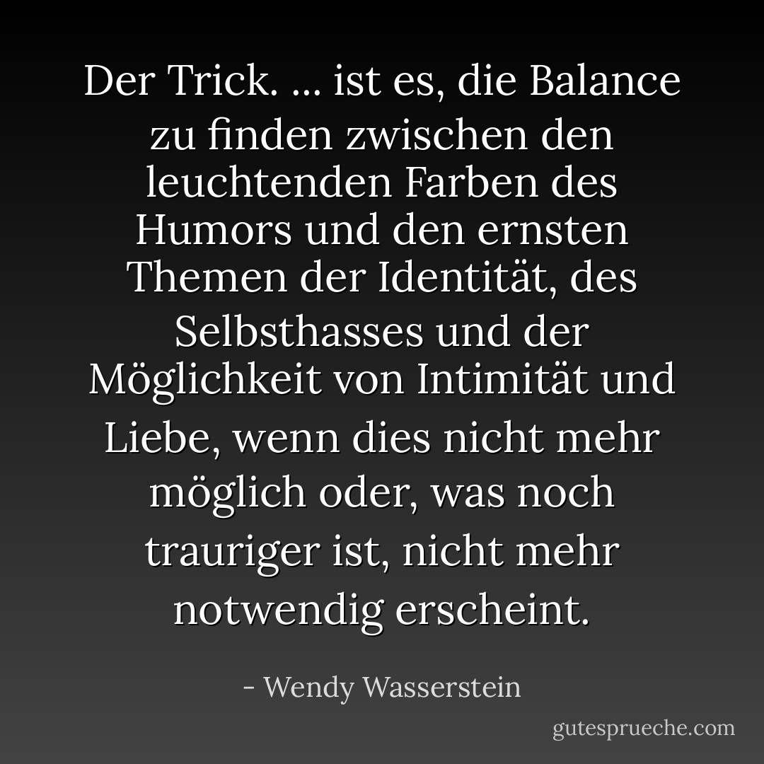 Der Trick. ... ist es, die Balance zu finden zwischen den leuchtenden Farben des Humors und den ernsten Themen der Identität, des Selbsthasses und der Möglichkeit von Intimität und Liebe, wenn dies nicht mehr möglich oder, was noch trauriger ist, nicht mehr notwendig erscheint. - Wendy Wasserstein<