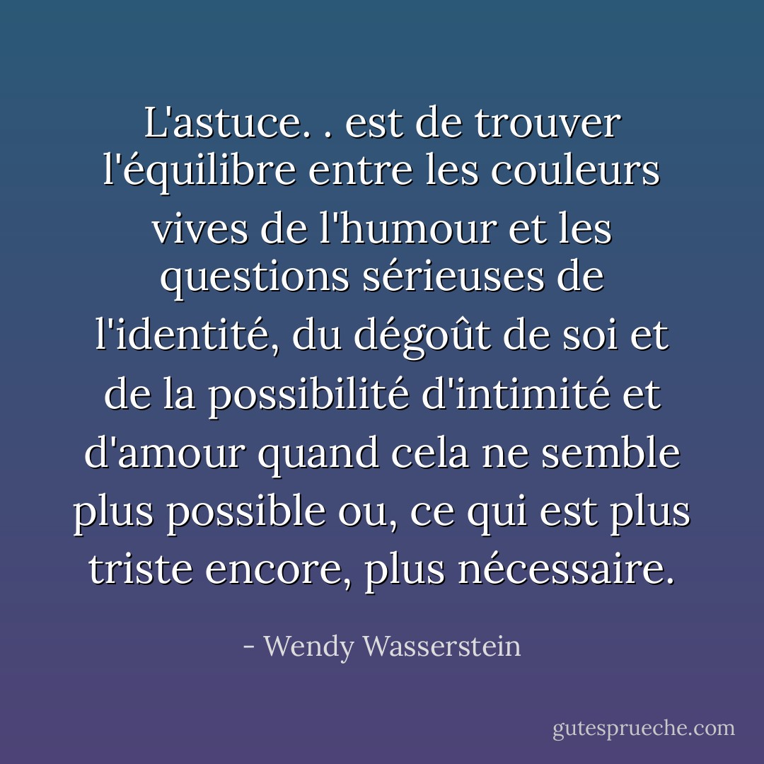 L'astuce. . est de trouver l'équilibre entre les couleurs vives de l'humour et les questions sérieuses de l'identité, du dégoût de soi et de la possibilité d'intimité et d'amour quand cela ne semble plus possible ou, ce qui est plus triste encore, plus nécessaire. - Wendy Wasserstein