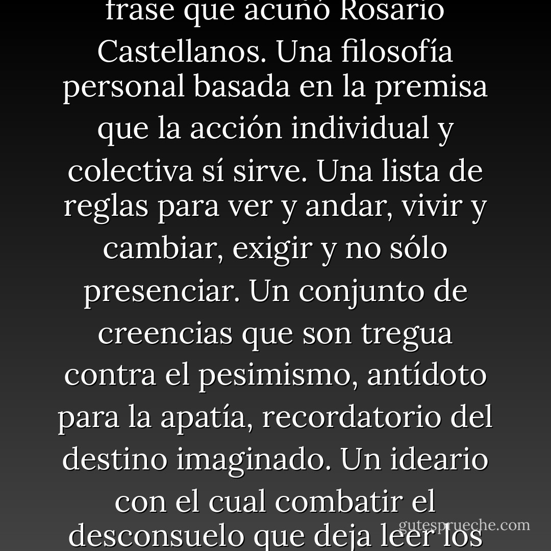 Ser Frodo, ser un ciudadano participativo, requerirá hacer una "declaración de fe" como la frase que acuñó Rosario Castellanos. Una filosofía personal basada en la premisa que la acción individual y colectiva sí sirve. Una lista de reglas para ver y andar, vivir y cambiar, exigir y no sólo presenciar. Un conjunto de creencias que son tregua contra el pesimismo, antídoto para la apatía, recordatorio del destino imaginado. Un ideario con el cual combatir el desconsuelo que deja leer los periódicos o ver los noticieros de manera cotidiana. - Denise Dresser