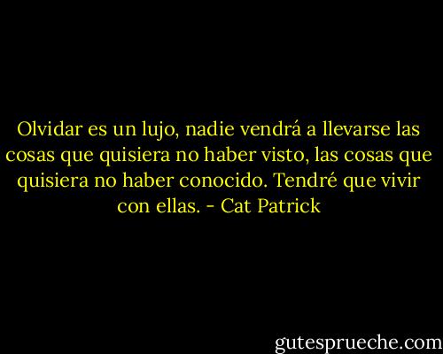 Olvidar es un lujo, nadie vendrá a llevarse las cosas que quisiera no haber visto, las cosas que quisiera no haber conocido. Tendré que vivir con ellas. - Cat Patrick