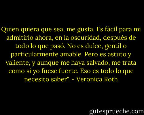 Quien quiera que sea, me gusta. Es fácil para mi admitirlo ahora, en la oscuridad, después de todo lo que pasó. No es dulce, gentil o particularmente amable. Pero es astuto y valiente, y aunque me haya salvado, me trata como si yo fuese fuerte. Eso es todo lo que necesito saber". - Veronica Roth