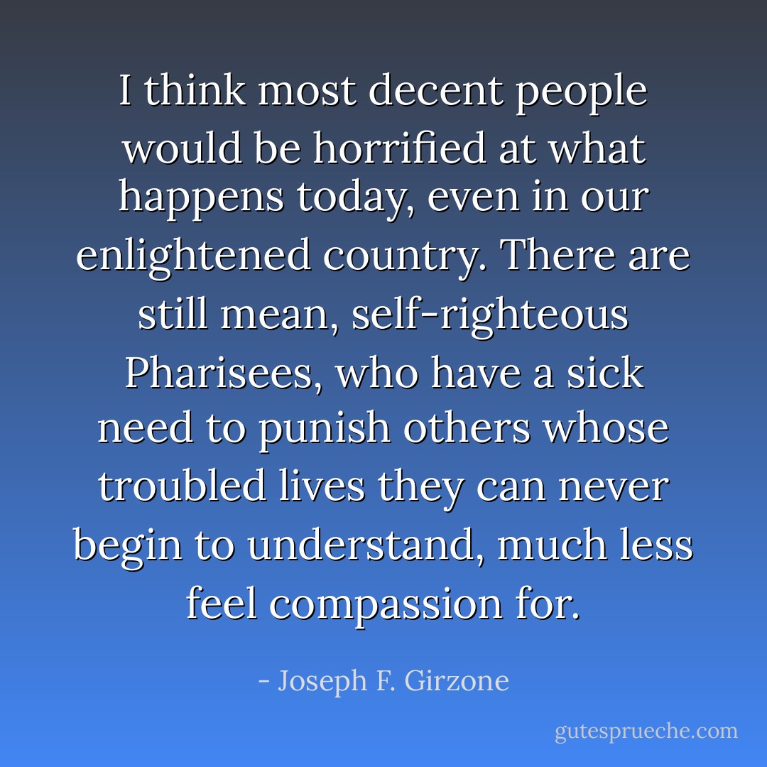 I think most decent people would be horrified at what happens today, even in our enlightened country. There are still mean, self-righteous Pharisees, who have a sick need to punish others whose troubled lives they can never begin to understand, much less feel compassion for. - Joseph F. Girzone