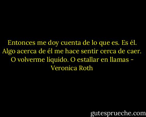 Entonces me doy cuenta de lo que es. Es él. Algo acerca de él me hace sentir cerca de caer. O volverme líquido. O estallar en llamas - Veronica Roth
