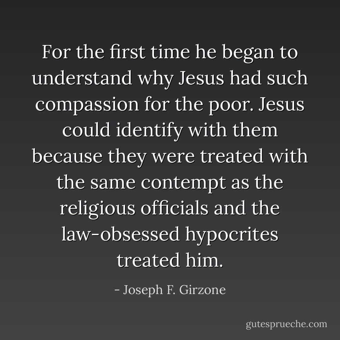 For the first time he began to understand why Jesus had such compassion for the poor. Jesus could identify with them because they were treated with the same contempt as the religious officials and the law-obsessed hypocrites treated him. - Joseph F. Girzone