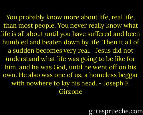 You probably know more about life, real life, than most people. You never really know what life is all about until you have suffered and been humbled and beaten down by life. Then it all of a sudden becomes very real. <br /><br />Jesus did not understand what life was going to be like for him, and he was God, until he went off on his own. He also was one of us, a homeless beggar with nowhere to lay his head. - Joseph F. Girzone