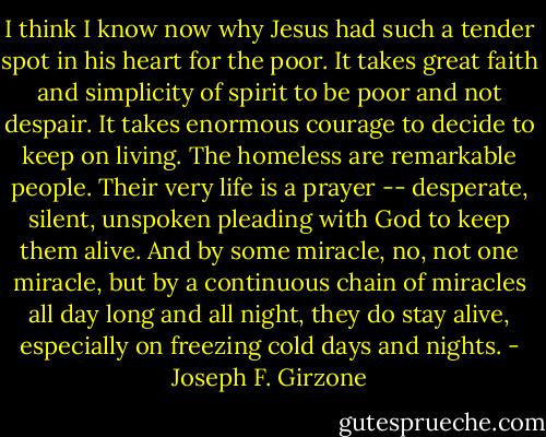 I think I know now why Jesus had such a tender spot in his heart for the poor. It takes great faith and simplicity of spirit to be poor and not despair. It takes enormous courage to decide to keep on living. The homeless are remarkable people. Their very life is a prayer -- desperate, silent, unspoken pleading with God to keep them alive. And by some miracle, no, not one miracle, but by a continuous chain of miracles all day long and all night, they do stay alive, especially on freezing cold days and nights. - Joseph F. Girzone