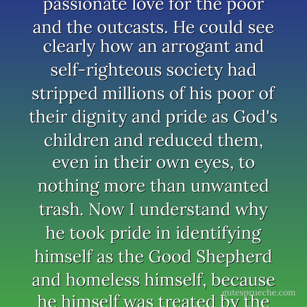 I have finally come to realize why Jesus has such a passionate love, yes, a passionate love for the poor and the outcasts. He could see clearly how an arrogant and self-righteous society had stripped millions of his poor of their dignity and pride as God's children and reduced them, even in their own eyes, to nothing more than unwanted trash. Now I understand why he took pride in identifying himself as the Good Shepherd and homeless himself, because he himself was treated by the leaders of his own people as trash to be eliminated. - Joseph F. Girzone