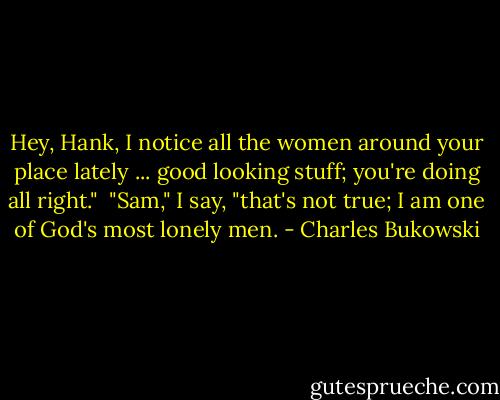 Hey, Hank, I notice all the women around your place lately ... good looking stuff; you're doing all right."<br /><br />"Sam," I say, "that's not true; I am one of God's most lonely men. - Charles Bukowski
