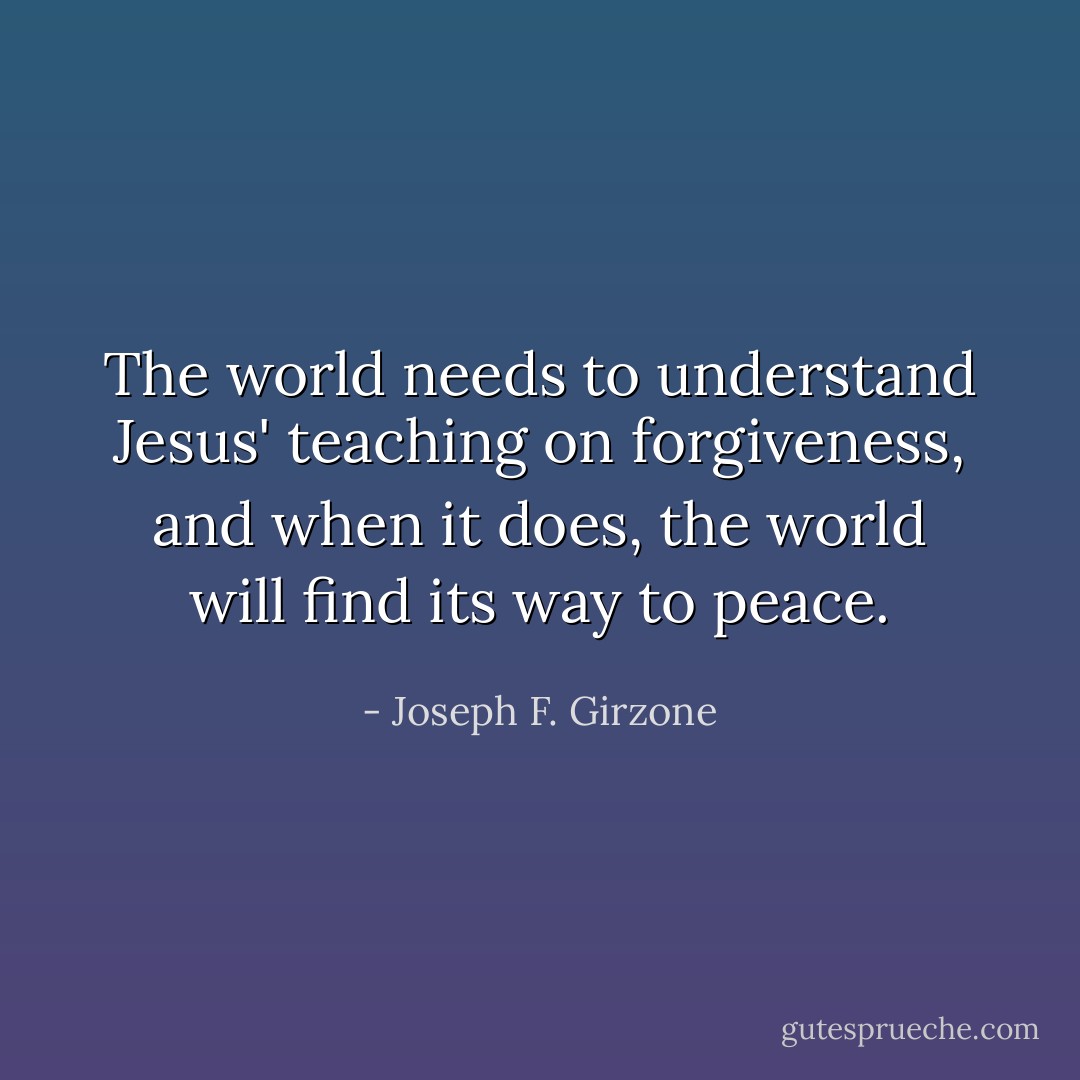 The world needs to understand Jesus' teaching on forgiveness, and when it does, the world will find its way to peace. - Joseph F. Girzone