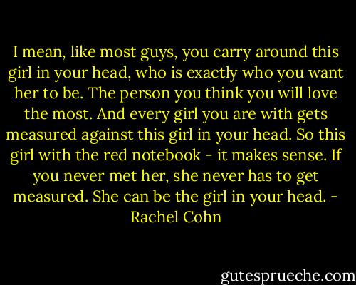 I mean, like most guys, you carry around this girl in your head, who is exactly who you want her to be. The person you think you will love the most. And every girl you are with gets measured against this girl in your head. So this girl with the red notebook - it makes sense. If you never met her, she never has to get measured. She can be the girl in your head. - Rachel Cohn