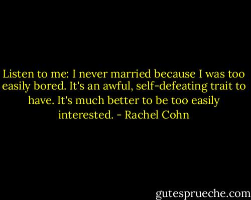 Listen to me: I never married because I was too easily bored. It's an awful, self-defeating trait to have. It's much better to be too easily interested. - Rachel Cohn