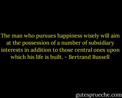 The man who pursues happiness wisely will aim at the possession of a number of subsidiary interests in addition to those central ones upon which his life is built. - Bertrand Russell