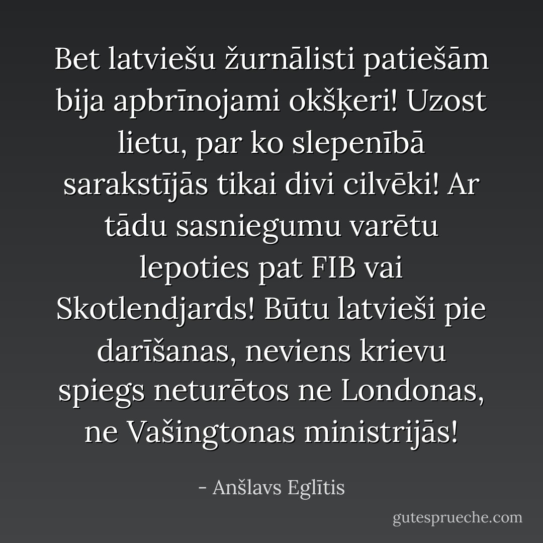Bet latviešu žurnālisti patiešām bija apbrīnojami okšķeri! Uzost lietu, par ko slepenībā sarakstījās tikai divi cilvēki! Ar tādu sasniegumu varētu lepoties pat FIB vai Skotlendjards! Būtu latvieši pie darīšanas, neviens krievu spiegs neturētos ne Londonas, ne Vašingtonas ministrijās! - Anšlavs Eglītis