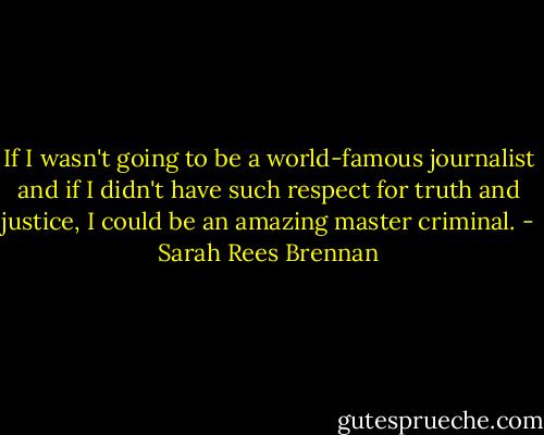 If I wasn't going to be a world-famous journalist and if I didn't have such respect for truth and justice, I could be an amazing master criminal. - Sarah Rees Brennan