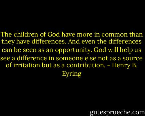 The children of God have more in common than they have differences. And even the differences can be seen as an opportunity. God will help us see a difference in someone else not as a source of irritation but as a contribution. - Henry B. Eyring