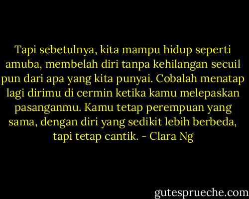 Tapi sebetulnya, kita mampu hidup seperti amuba, membelah diri tanpa kehilangan secuil pun dari apa yang kita punyai. Cobalah menatap lagi dirimu di cermin ketika kamu melepaskan pasanganmu. Kamu tetap perempuan yang sama, dengan diri yang sedikit lebih berbeda, tapi tetap cantik. - Clara Ng
