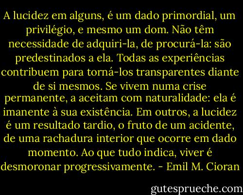 A lucidez em alguns, é um dado primordial, um privilégio, e mesmo um dom. Não têm necessidade de adquiri-la, de procurá-la: são predestinados a ela. Todas as experiências contribuem para torná-los transparentes diante de si mesmos. Se vivem numa crise permanente, a aceitam com naturalidade: ela é imanente à sua existência. Em outros, a lucidez é um resultado tardio, o fruto de um acidente, de uma rachadura interior que ocorre em dado momento. Ao que tudo indica, viver é desmoronar progressivamente. - Emil M. Cioran