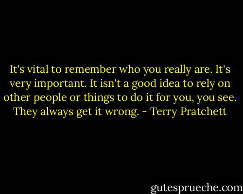 It's vital to remember who you really are. It's very important. It isn't a good idea to rely on other people or things to do it for you, you see. They always get it wrong. - Terry Pratchett