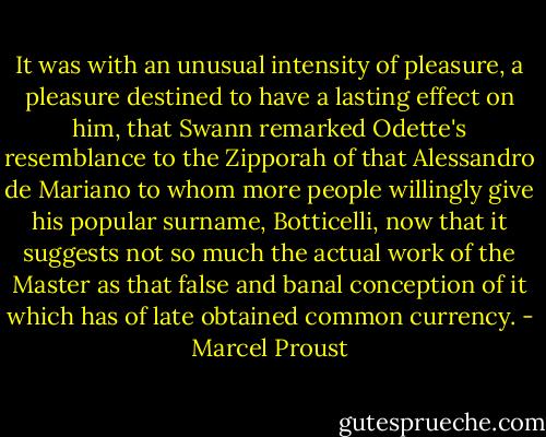 It was with an unusual intensity of pleasure, a pleasure destined to have a lasting effect on him, that Swann remarked Odette's resemblance to the Zipporah of that Alessandro de Mariano to whom more people willingly give his popular surname, Botticelli, now that it suggests not so much the actual work of the Master as that false and banal conception of it which has of late obtained common currency. - Marcel Proust