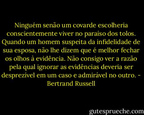 Ninguém senão um covarde escolheria conscientemente viver no paraíso dos tolos. Quando um homem suspeita da infidelidade de sua esposa, não lhe dizem que é melhor fechar os olhos à evidência. Não consigo ver a razão pela qual ignorar as evidências deveria ser desprezível em um caso e admirável no outro. - Bertrand Russell