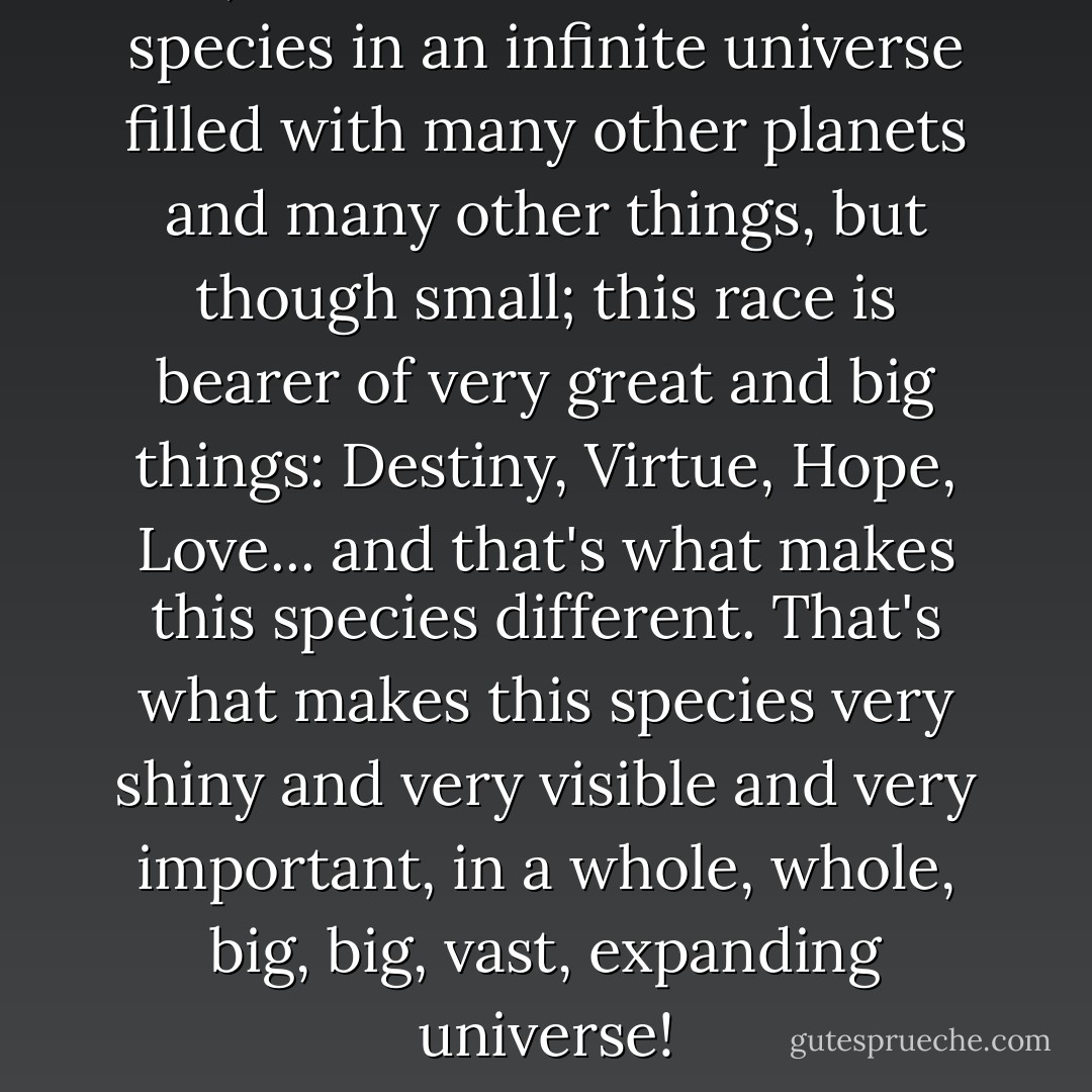 Yes, the human race is a small species in an infinite universe filled with many other planets and many other things, but though small; this race is bearer of very great and big things: Destiny, Virtue, Hope, Love... and that's what makes this species different. That's what makes this species very shiny and very visible and very important, in a whole, whole, big, big, vast, expanding universe! - C. JoyBell C.