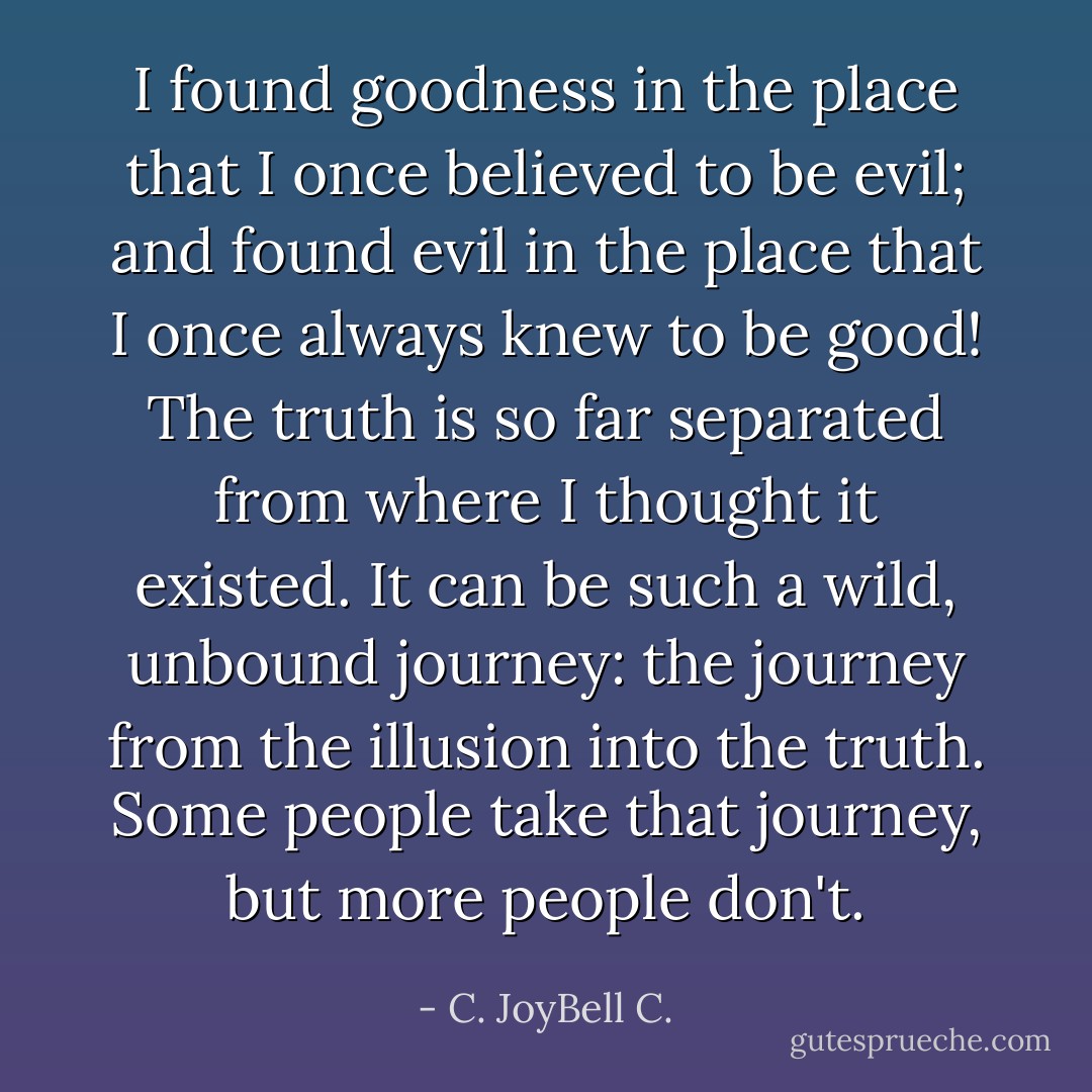 I found goodness in the place that I once believed to be evil; and found evil in the place that I once always knew to be good! The truth is so far separated from where I thought it existed. It can be such a wild, unbound journey: the journey from the illusion into the truth. Some people take that journey, but more people don't. - C. JoyBell C.