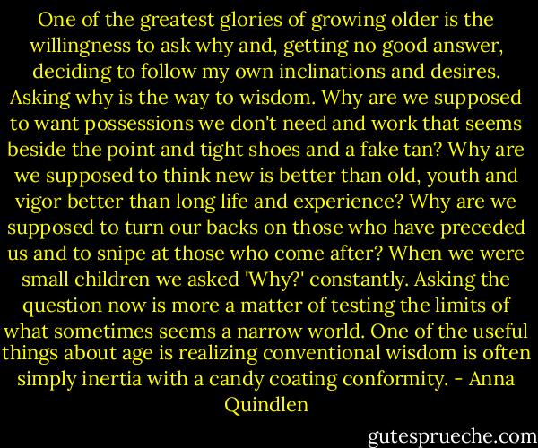 One of the greatest glories of growing older is the willingness to ask why and, getting no good answer, deciding to follow my own inclinations and desires. Asking why is the way to wisdom. Why are we supposed to want possessions we don't need and work that seems beside the point and tight shoes and a fake tan? Why are we supposed to think new is better than old, youth and vigor better than long life and experience? Why are we supposed to turn our backs on those who have preceded us and to snipe at those who come after? When we were small children we asked 'Why?' constantly. Asking the question now is more a matter of testing the limits of what sometimes seems a narrow world. One of the useful things about age is realizing conventional wisdom is often simply inertia with a candy coating conformity. - Anna Quindlen
