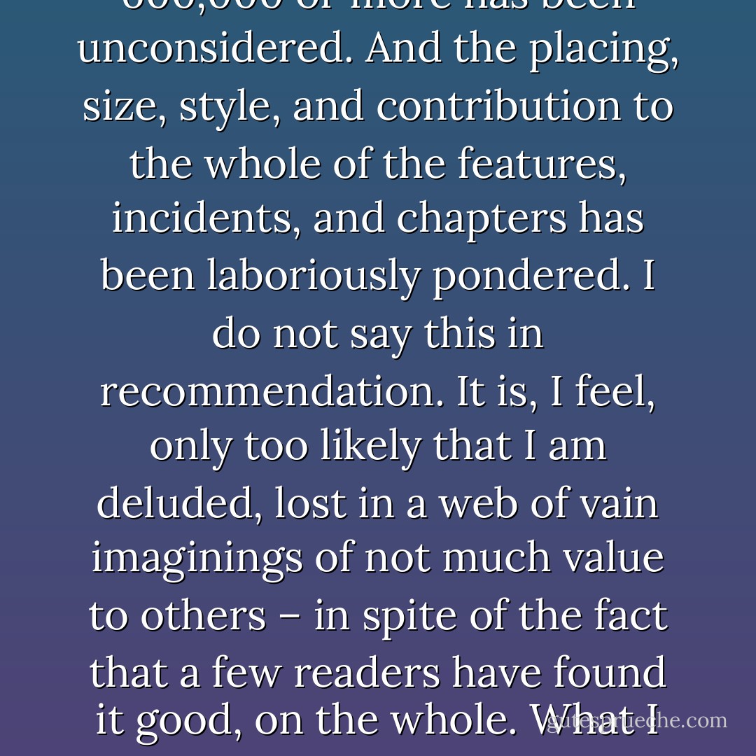 It is not possible even at great length to “pot” The Lord of the Rings in a paragraph or two … It was begun in 1937, and every part has been written many times. Hardly a word in its 600,000 or more has been unconsidered. And the placing, size, style, and contribution to the whole of the features, incidents, and chapters has been laboriously pondered. I do not say this in recommendation. It is, I feel, only too likely that I am deluded, lost in a web of vain imaginings of not much value to others – in spite of the fact that a few readers have found it good, on the whole. What I intend to say is this: I cannot substantially alter the thing. I have finished it, is “off my mind”: the labour has been colossal: and it must stand or fall, practically as it is. <br />[1951] - J.R.R. Tolkien
