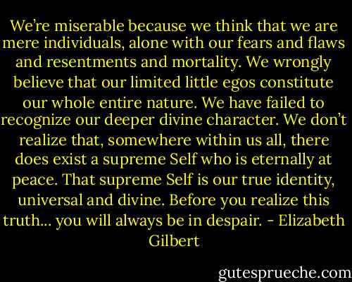 We’re miserable because we think that we are mere individuals, alone with our fears and flaws and resentments and mortality. We wrongly believe that our limited little egos constitute our whole entire nature. We have failed to recognize our deeper divine character. We don’t realize that, somewhere within us all, there does exist a supreme Self who is eternally at peace. That supreme Self is our true identity, universal and divine. Before you realize this truth... you will always be in despair. - Elizabeth Gilbert