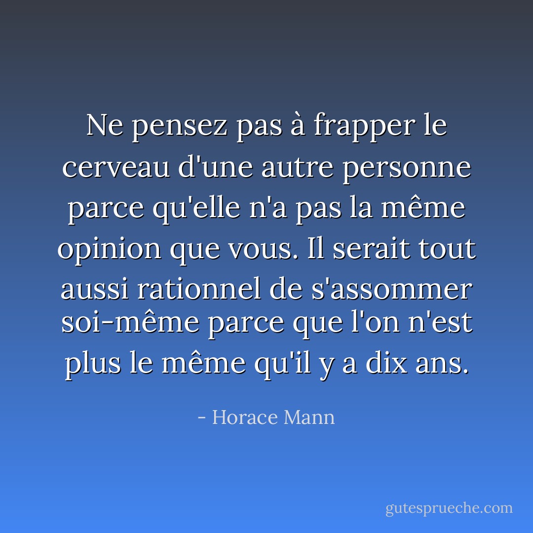 Ne pensez pas à frapper le cerveau d'une autre personne parce qu'elle n'a pas la même opinion que vous. Il serait tout aussi rationnel de s'assommer soi-même parce que l'on n'est plus le même qu'il y a dix ans. - Horace Mann