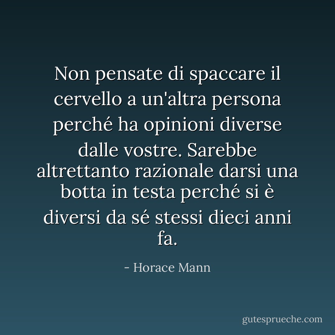 Non pensate di spaccare il cervello a un'altra persona perché ha opinioni diverse dalle vostre. Sarebbe altrettanto razionale darsi una botta in testa perché si è diversi da sé stessi dieci anni fa. - Horace Mann