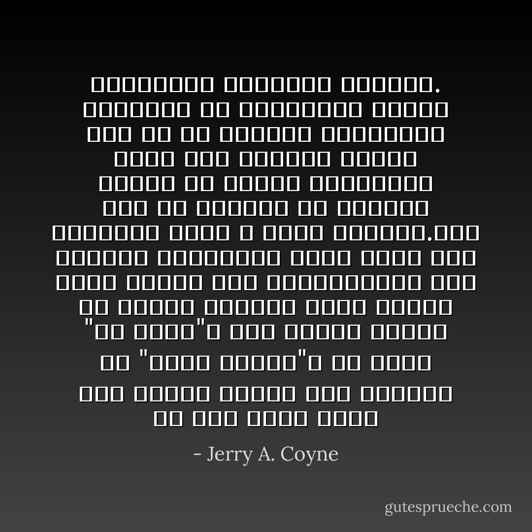 لو كان هناك زمان على الإطلاق عندما كان التطور فى "مجرد نظرية"، أو كانت "فى أزمة"، فهو النصف الأخير من القرن التاسع عشر، عندما كانت الأدلة على آليةالتطور غير واضحة، والوسائل التى تعمل بها الجينات كانت لا تزال مجهولة.هذا كله تم تسويته فى العقود الأولى من القرن العشرين، ومنذ ذلك استمرت الأدلة على كل من التطور والانتخاب الطبيعي فى الارتقاء، ساحقة المعارضة العلمية للتطور. - Jerry A. Coyne