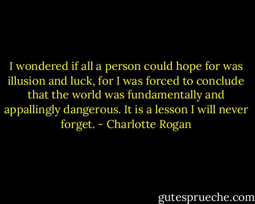 I wondered if all a person could hope for was illusion and luck, for I was forced to conclude that the world was fundamentally and appallingly dangerous. It is a lesson I will never forget. - Charlotte Rogan